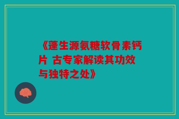 《蓬生源氨糖软骨素钙片 古专家解读其功效与独特之处》 《蓬生源氨糖软骨素钙片 古专家解读其功效与独特之处》