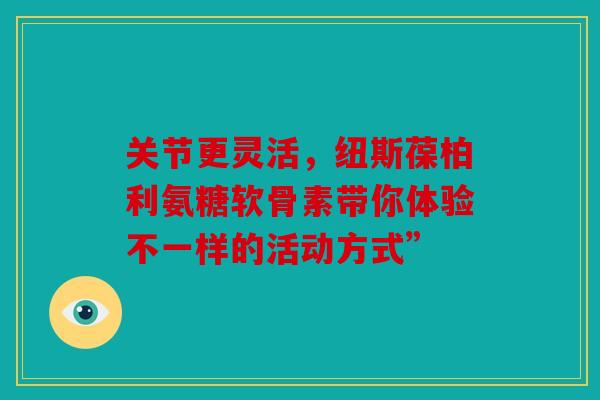 关节更灵活,纽斯葆柏利氨糖软骨素带你体验不一样的活动方式” 关节更灵活,纽斯葆柏利氨糖软骨素带你体验不一样的活动方式”
