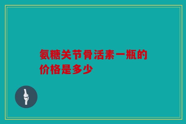 氨糖关节骨活素一瓶的价格是多少 氨糖关节骨活素一瓶的价格是多少