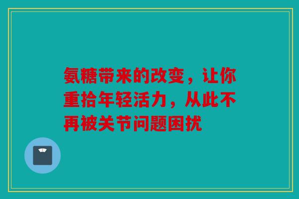 氨糖带来的改变,让你重拾年轻活力,从此不再被关节问题困扰 氨糖带来的改变,让你重拾年轻活力,从此不再被关节问题困扰