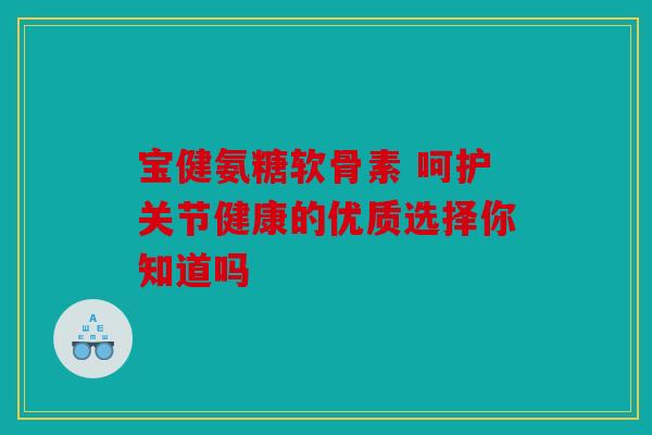 宝健氨糖软骨素 呵护关节健康的优质选择你知道吗 宝健氨糖软骨素 呵护关节健康的优质选择你知道吗