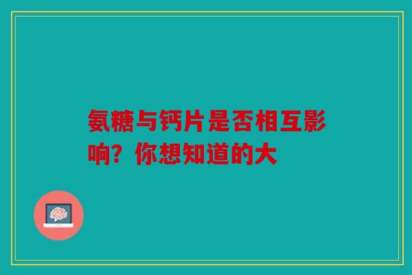 氨糖与钙片是否相互影响?你想知道的大 氨糖与钙片是否相互影响?你想知道的大