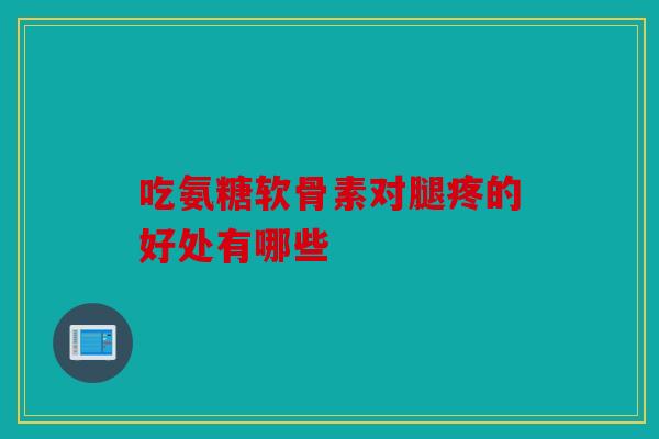 吃氨糖软骨素对腿疼的好处有哪些