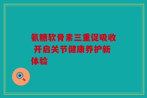 氨糖软骨素三重促吸收 开启关节健康养护新体验