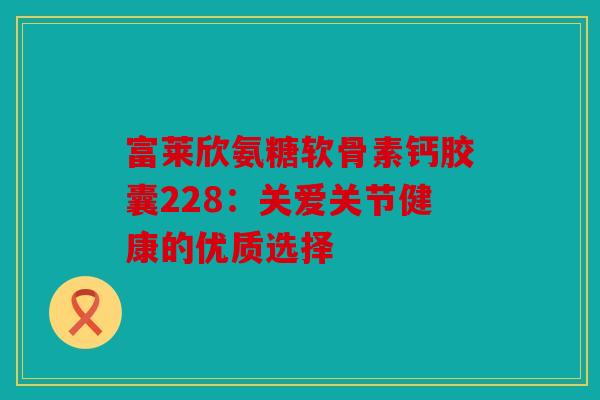 富莱欣氨糖软骨素钙胶囊228:关爱关节健康的优质选择 富莱欣氨糖软骨素钙胶囊228:关爱关节健康的优质选择