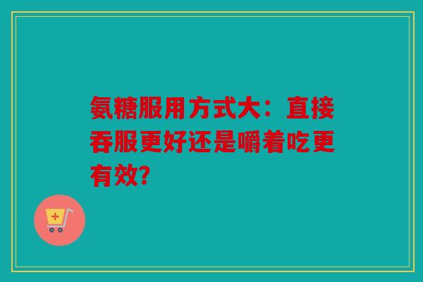 氨糖服用方式大：直接吞服更好还是嚼着吃更有效？