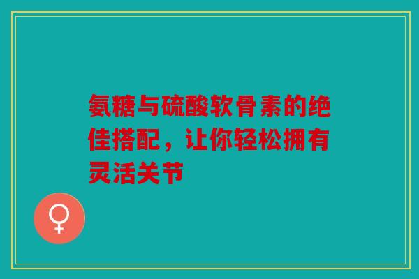 氨糖与硫酸软骨素的绝佳搭配,让你轻松拥有灵活关节 氨糖与硫酸软骨素的绝佳搭配,让你轻松拥有灵活关节