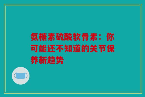 氨糖素硫酸软骨素:你可能还不知道的关节保养新趋势 氨糖素硫酸软骨素:你可能还不知道的关节保养新趋势