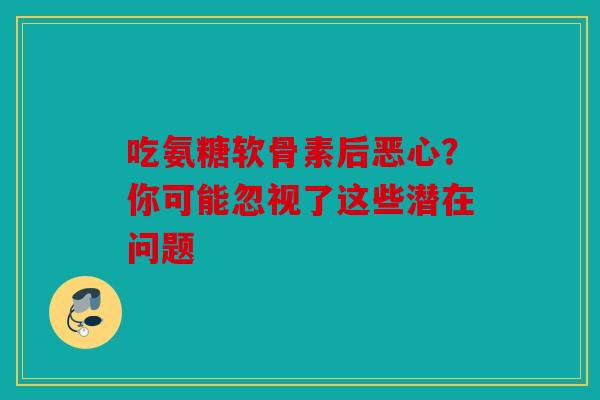 吃氨糖软骨素后恶心?你可能忽视了这些潜在问题 吃氨糖软骨素后恶心?你可能忽视了这些潜在问题