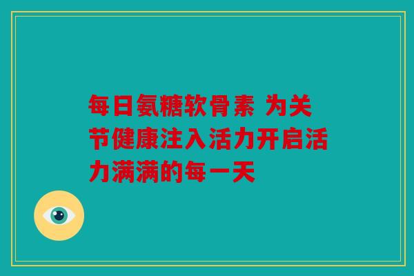 每日氨糖软骨素 为关节健康注入活力开启活力满满的每一天 每日氨糖软骨素 为关节健康注入活力开启活力满满的每一天