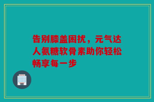 告别膝盖困扰,元气达人氨糖软骨素助你轻松畅享每一步 告别膝盖困扰,元气达人氨糖软骨素助你轻松畅享每一步