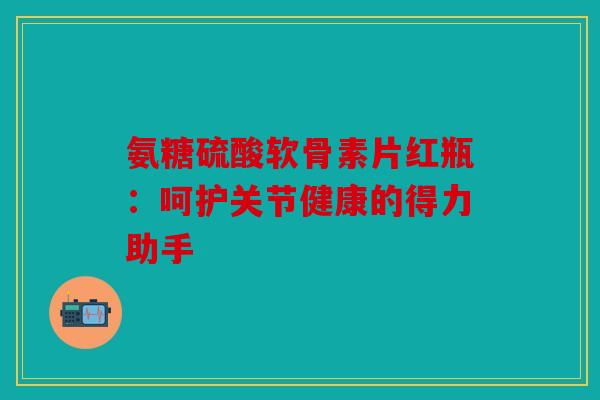 氨糖硫酸软骨素片红瓶：呵护关节健康的得力助手