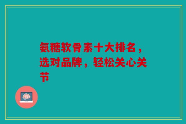 氨糖软骨素十大排名，选对品牌，轻松关心关节