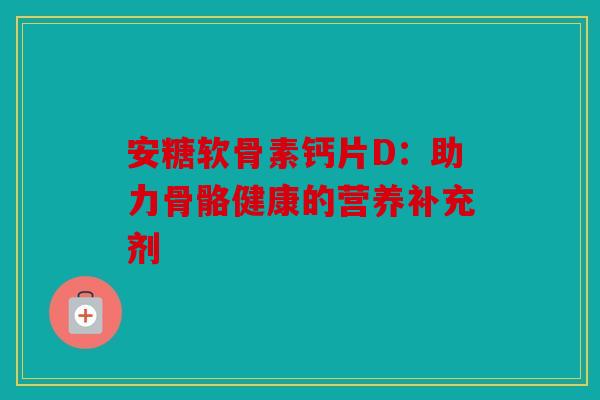 安糖软骨素钙片D：助力骨骼健康的营养补充剂