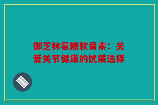 御芝林氨糖软骨素:关爱关节健康的优质选择 御芝林氨糖软骨素:关爱关节健康的优质选择
