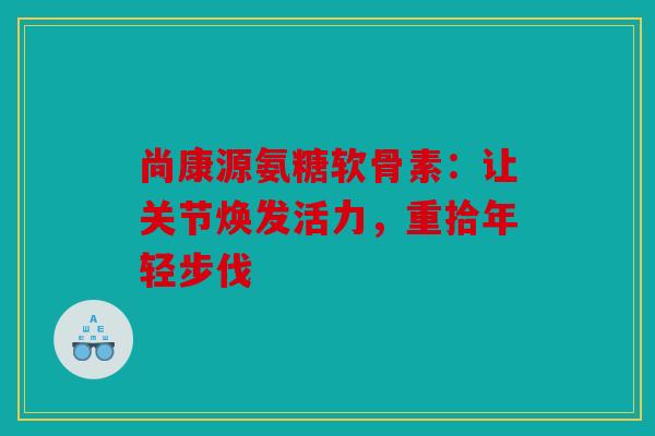 尚康源氨糖软骨素：让关节焕发活力，重拾年轻步伐