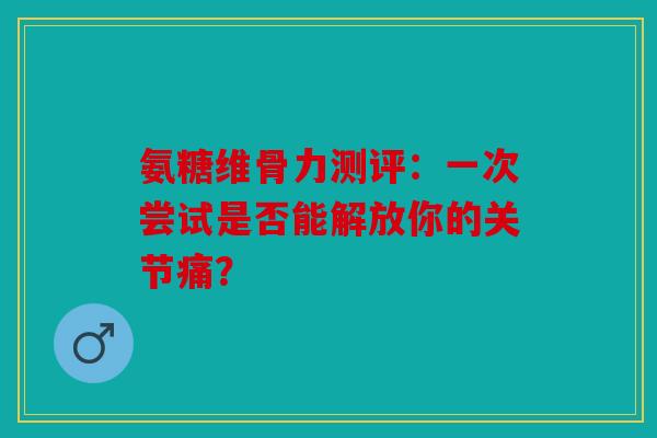 氨糖维骨力测评：一次尝试是否能解放你的关节痛？