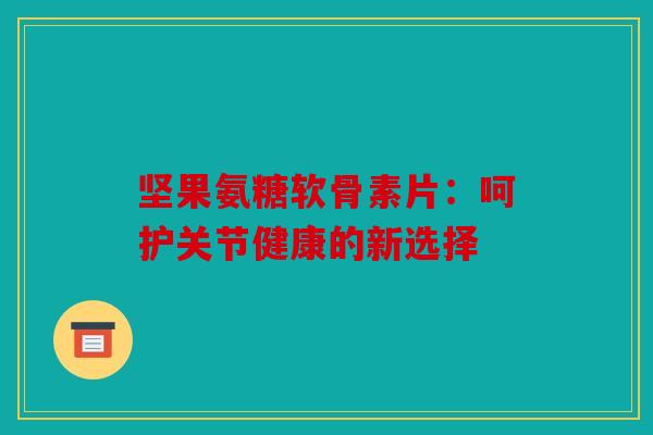 坚果氨糖软骨素片:呵护关节健康的新选择 坚果氨糖软骨素片:呵护关节健康的新选择