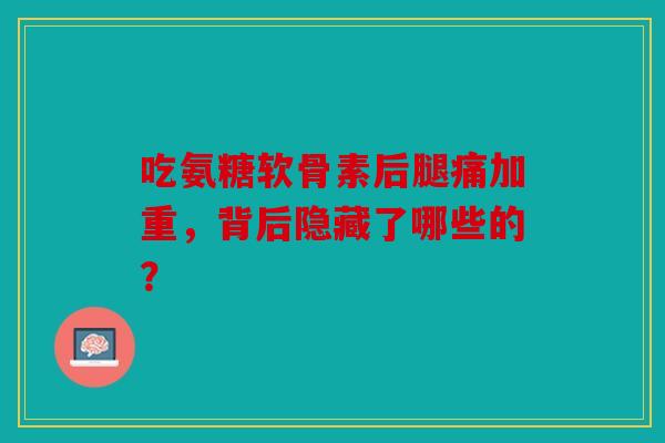 吃氨糖软骨素后腿痛加重，背后隐藏了哪些的？
