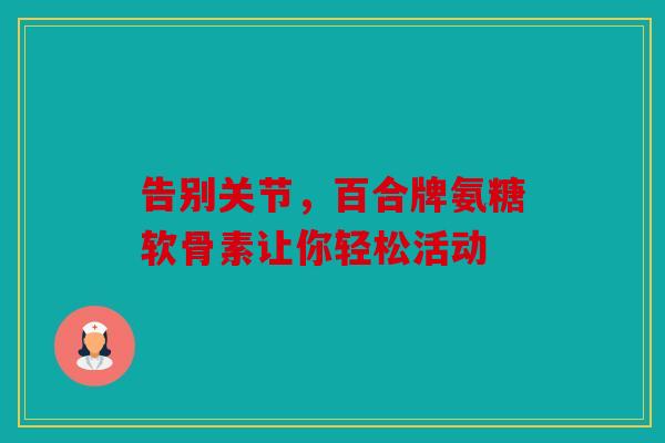 告别关节,百合牌氨糖软骨素让你轻松活动 告别关节,百合牌氨糖软骨素让你轻松活动