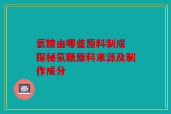 氨糖由哪些原料制成 探秘氨糖原料来源及制作成分