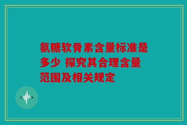 氨糖软骨素含量标准是多少 探究其合理含量范围及相关规定 氨糖软骨素含量标准是多少 探究其合理含量范围及相关规定