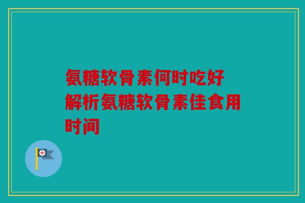 氨糖软骨素何时吃好 解析氨糖软骨素佳食用时间