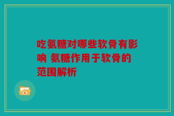 吃氨糖对哪些软骨有影响 氨糖作用于软骨的范围解析