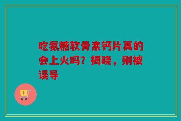 吃氨糖软骨素钙片真的会上火吗？揭晓，别被误导