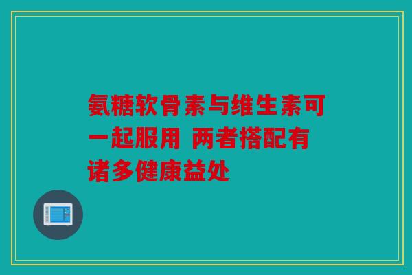 氨糖软骨素与维生素可一起服用 两者搭配有诸多健康益处