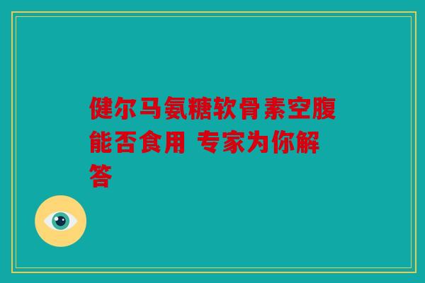 健尔马氨糖软骨素空腹能否食用 专家为你解答 健尔马氨糖软骨素空腹能否食用 专家为你解答