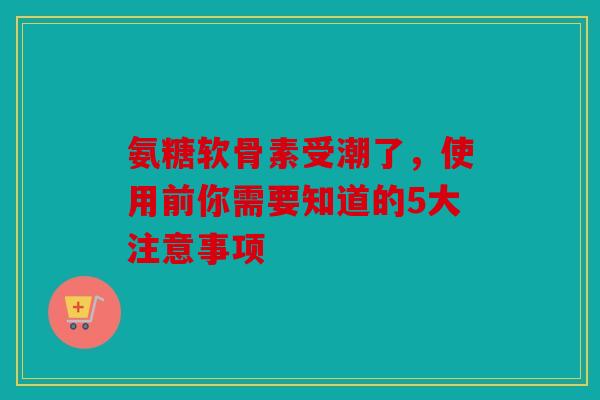 氨糖软骨素受潮了，使用前你需要知道的5大注意事项