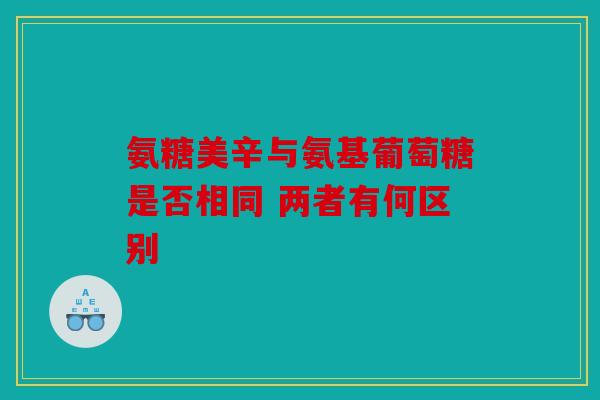氨糖美辛与氨基葡萄糖是否相同 两者有何区别 氨糖美辛与氨基葡萄糖是否相同 两者有何区别