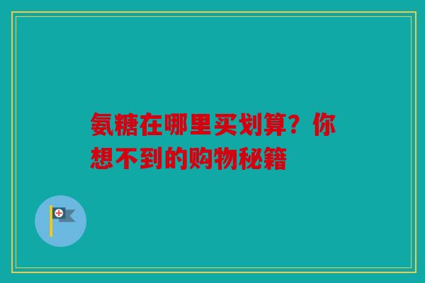 氨糖在哪里买划算？你想不到的购物秘籍