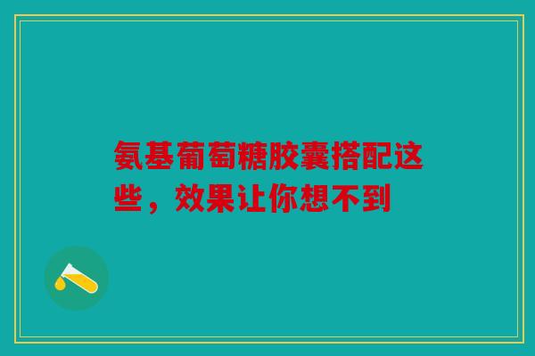 氨基葡萄糖胶囊搭配这些，效果让你想不到