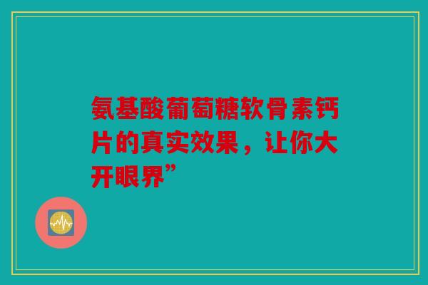 氨基酸葡萄糖软骨素钙片的真实效果,让你大开眼界” 氨基酸葡萄糖软骨素钙片的真实效果,让你大开眼界”