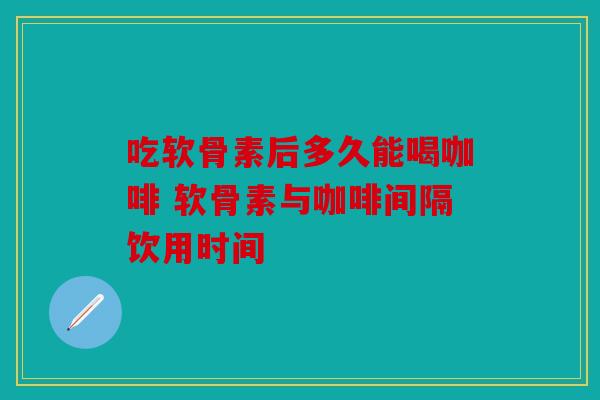 吃软骨素后多久能喝咖啡 软骨素与咖啡间隔饮用时间