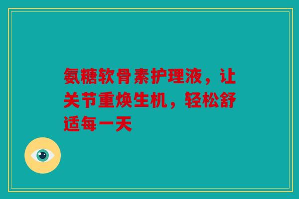 氨糖软骨素护理液,让关节重焕生机,轻松舒适每一天 氨糖软骨素护理液,让关节重焕生机,轻松舒适每一天