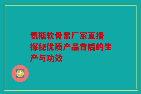 氨糖软骨素厂家直播 探秘优质产品背后的生产与功效 氨糖软骨素厂家直播 探秘优质产品背后的生产与功效