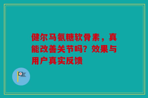 健尔马氨糖软骨素，真能改善关节吗？效果与用户真实反馈