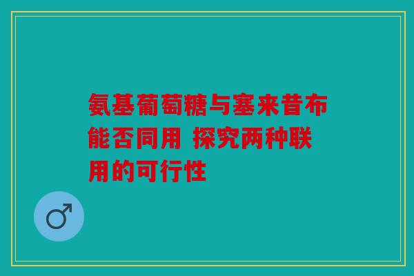 氨基葡萄糖与塞来昔布能否同用 探究两种联用的可行性 氨基葡萄糖与塞来昔布能否同用 探究两种联用的可行性