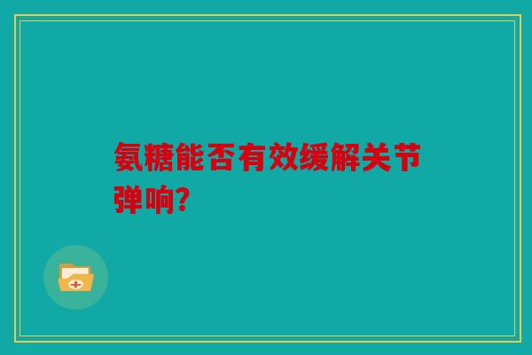 氨糖能否有效缓解关节弹响? 氨糖能否有效缓解关节弹响?