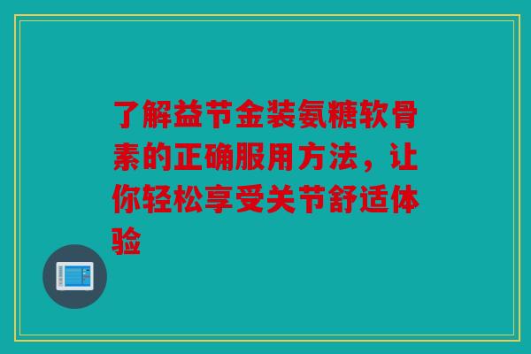 了解益节金装氨糖软骨素的正确服用方法,让你轻松享受关节舒适体验 了解益节金装氨糖软骨素的正确服用方法,让你轻松享受关节舒适体验