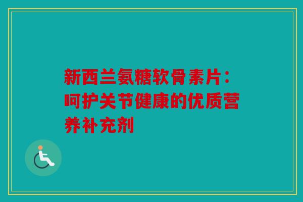 新西兰氨糖软骨素片:呵护关节健康的优质营养补充剂 新西兰氨糖软骨素片:呵护关节健康的优质营养补充剂
