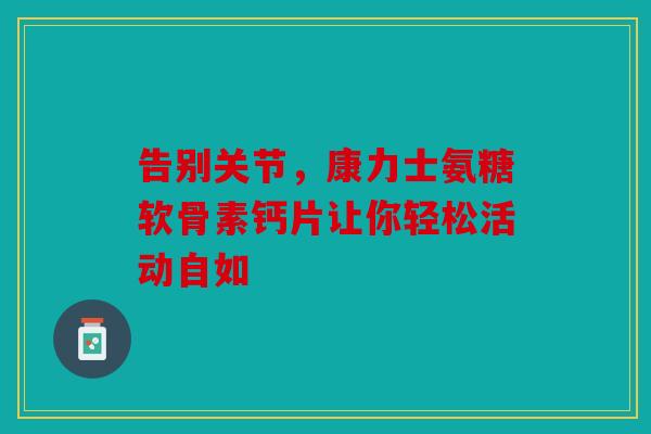 告别关节，康力士氨糖软骨素钙片让你轻松活动自如