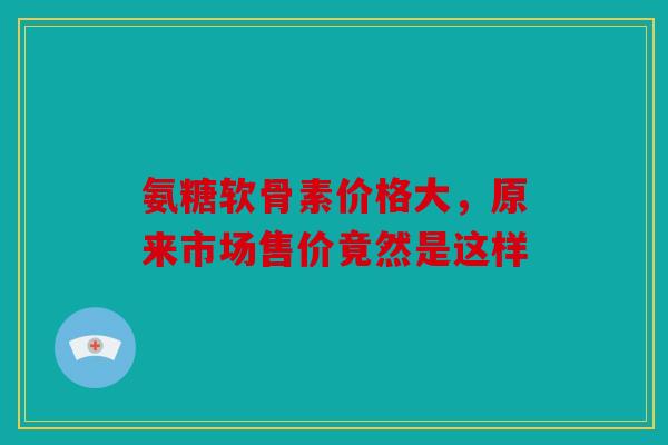氨糖软骨素价格大,原来市场售价竟然是这样 氨糖软骨素价格大,原来市场售价竟然是这样