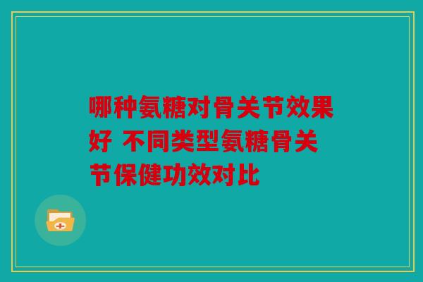 哪种氨糖对骨关节效果好 不同类型氨糖骨关节保健功效对比 哪种氨糖对骨关节效果好 不同类型氨糖骨关节保健功效对比