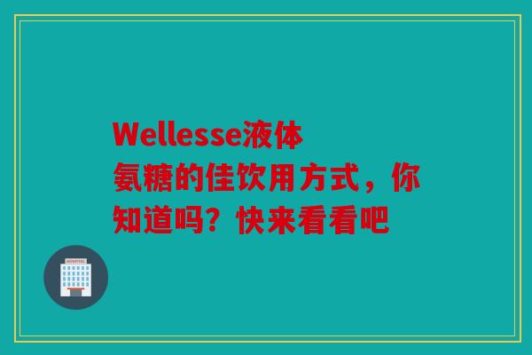 Wellesse液体氨糖的佳饮用方式，你知道吗？快来看看吧