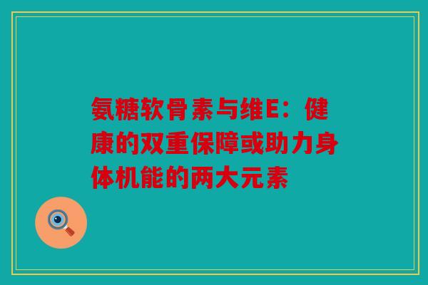 氨糖软骨素与维E：健康的双重保障或助力身体机能的两大元素