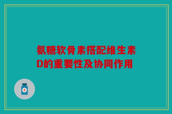 氨糖软骨素搭配维生素D的重要性及协同作用 氨糖软骨素搭配维生素D的重要性及协同作用